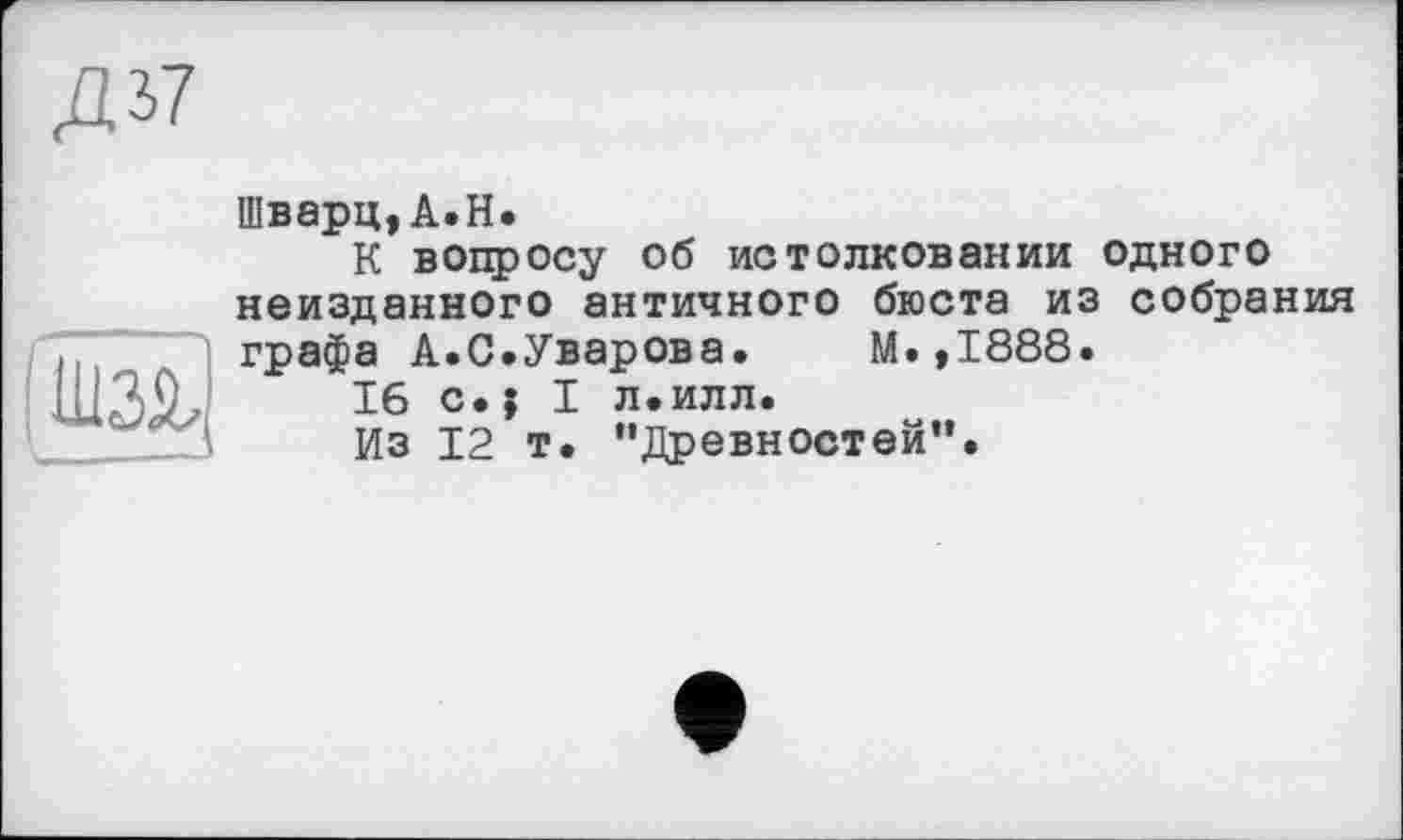 ﻿Д37
UW u——J
Шварц,A.H.
К вопросу об истолковании одного неизданного античного бюста из собрания графа А.С.Уварова.	М.,1888.
16 c.j I л.илл.
Из 12 т. “Древностей”.